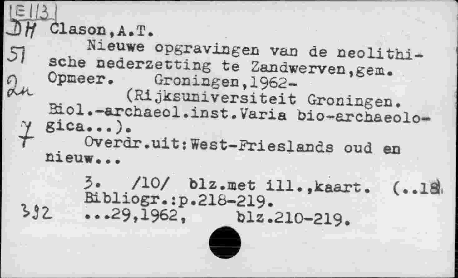 ﻿imi
З// Clason,A.T.
сі Nieuwe opgravingen van de neolithische nederzetting te Zandwerven,gem.
Q Opmeer. Groningen,1962-
(Rijksuniversiteit Groningen.
Riol.-archaeol.inst.Varia bio-archaeolo-y gica...).
T	Overdr.uit : West—Frieslands oud en
nieuw.••
/10/ blz.met ill.jkaart. (..1SL Bibliogr.:p.21&-219.
bj?. ..»29,1962, blz.210-219.